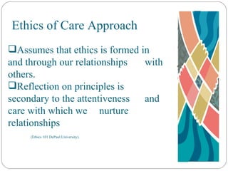 Ethics of Care Approach Assumes that ethics is formed in  and through our relationships  with others. Reflection on principles is  secondary to the attentiveness  and care with which we  nurture relationships  (Ethics 101 DePaul University). 