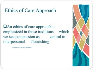 Ethics of Care Approach An ethics of care approach is  emphasized in those traditions  which we see compassion as  central to interpersonal  flourishing  (Ethics 101 DePaul University). 