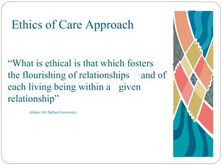 Ethics of Care Approach “ What is ethical is that which fosters  the flourishing of relationships  and of each living being within a  given relationship” (Ethics 101 DePaul University). 