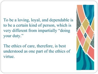 To be a loving, loyal, and dependable is to be a certain kind of person, which is very different from impartially “doing your duty.” The ethics of care, therefore, is best understood as one part of the ethics of virtue. 