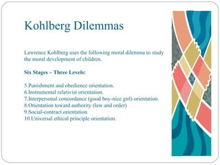 Kohlberg Dilemmas Lawrence Kohlberg uses the following moral dilemma to study the moral development of children. Six Stages – Three Levels: Punishment and obedience orientation. Instrumental relativist orientation. Interpersonal concordance (good boy-nice girl) orientation. Orientation toward authority (law and order) Social-contract orientation. Universal ethical principle orientation. 