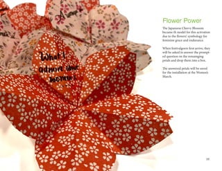 The Japansese Cherry Blossom
became th model for this activation
due to the flowers’ symbology for
feminine grace and endurance.
When festivalgoers first arrive, they
will be asked to answer the prompt-
ed question on the remainging
petals and drop them into a box.
The answered petals will be saved
for the installation at the Women’s
March.
Flower Power
10
 