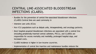 CENTRAL LINE-ASSOCIATED BLOODSTREAM
INFECTIONS (CLABSI).
• Bundles for the prevention of central line-associated bloodstream infections
(CLABSI) Central lines are used commonly in
• intensive care units (ICUs)
• Non ICU populations such as dialysis units, intraoperatively, and oncology patients.
• Most hospital-acquired bloodstream infections are associated with a central line
(including peripherally-inserted central catheters, PICCs), and CLABSIs are
responsible for excess mortality and morbidity, prolonged hospital stays, and
increased costs.
• CLABSI incidence is higher in low-income countries.
• Implementation of central line insertion and maintenance bundles reduces the
incidence of CLABSI in ICUs and nonICU settings including in low-income countries.
 