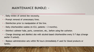 MAINTENANCE BUNDLE: -
• . Daily review of central line necessity.
• - Prompt removal of unnecessary lines.
• - Disinfection prior to manipulation of the line.
• - Daily chlorhexidine washes (in ICU, patients > 2 months).
• - Disinfect catheter hubs, ports, connectors, etc., before using the catheter.
• - Change dressings and disinfect site with alcohol-based chlorhexidine every 5-7 days (change
earlier if soiled).
• - Replace administration sets within 96 hours (immediately if used for blood products or
lipids).
• - Ensure appropriate nurse-to-patient ratio in ICU
 