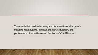 • These activities need to be integrated in a multi-modal approach
including hand hygiene, clinician and nurse education, and
performance of surveillance and feedback of CLABSI rates.
 