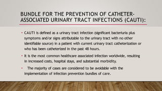 BUNDLE FOR THE PREVENTION OF CATHETER-
ASSOCIATED URINARY TRACT INFECTIONS (CAUTI):
• CAUTI is defined as a urinary tract infection (significant bacteriuria plus
symptoms and/or signs attributable to the urinary tract with no other
identifiable source) in a patient with current urinary tract catheterization or
who has been catheterized in the past 48 hours.
• It is the most common healthcare associated infection worldwide, resulting
in increased costs, hospital stays, and substantial morbidity.
• The majority of cases are considered to be avoidable with the
implementation of infection prevention bundles of care.
 