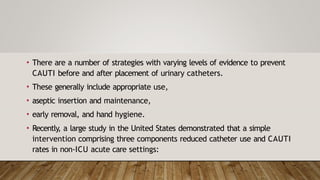 • There are a number of strategies with varying levels of evidence to prevent
CAUTI before and after placement of urinary catheters.
• These generally include appropriate use,
• aseptic insertion and maintenance,
• early removal, and hand hygiene.
• Recently, a large study in the United States demonstrated that a simple
intervention comprising three components reduced catheter use and CAUTI
rates in non-ICU acute care settings:
 
