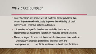 WHY CARE BUNDLE?
• Care “bundles” are simple sets of evidence-based practices that,
when implemented collectively
, improve the reliability of their
delivery and improve patient outcomes.
• A number of specific bundles are available that can be
implemented at healthcare facilities in resource-limited settings.
• These packages of care contribute to infection prevention, reduce
unnecessary antibiotic prescribing, and may limit the
development of antibiotic resistance in healthcare facilities
 