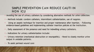 SIMPLE PREVENTION CAN REDUCE CAUTI IN
NON ICU
• Avoiding the use of urinary catheters by considering alternative methods for urine collection.
• - Methods include: condom catheters, intermittent catheterization, use of nappies.
• Using an aseptic technique for insertion and proper maintenance after insertion. - Following
evidence-based guidelines and implementing catheter insertion policies at the institution.
• . Daily assessment of the presence and need for indwelling urinary catheters.
• - Indications for urinary catheterization include:
• - Urinary retention (mechanical obstruction or neuropathic). - Need to closely monitor urine
output in unstable patients.
• - To assist perineal wound care
 
