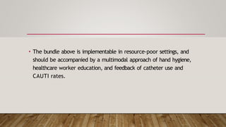 • The bundle above is implementable in resource-poor settings, and
should be accompanied by a multimodal approach of hand hygiene,
healthcare worker education, and feedback of catheter use and
CAUTI rates.
 
