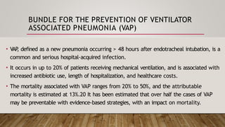 BUNDLE FOR THE PREVENTION OF VENTILATOR
ASSOCIATED PNEUMONIA (VAP)
• VAP
, defined as a new pneumonia occurring > 48 hours after endotracheal intubation, is a
common and serious hospital-acquired infection.
• It occurs in up to 20% of patients receiving mechanical ventilation, and is associated with
increased antibiotic use, length of hospitalization, and healthcare costs.
• The mortality associated with VAP ranges from 20% to 50%, and the attributable
mortality is estimated at 13%.20 It has been estimated that over half the cases of VAP
may be preventable with evidence-based strategies, with an impact on mortality.
 