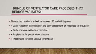 BUNDLE OF VENTILATOR CARE PROCESSES THAT
REDUCE VAP RATES:-
• Elevate the head of the bed to between 30 and 45 degrees.
• • Daily “sedation interruption” and daily assessment of readiness to extubate.
• • Daily oral care with chlorhexidine.
• • Prophylaxis for peptic ulcer disease.
• • Prophylaxis for deep venous thrombosis
 