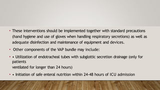 • These interventions should be implemented together with standard precautions
(hand hygiene and use of gloves when handling respiratory secretions) as well as
adequate disinfection and maintenance of equipment and devices.
• Other components of the VAP bundle may include:
• • Utilization of endotracheal tubes with subglottic secretion drainage (only for
patients
ventilated for longer than 24 hours)
• • Initiation of safe enteral nutrition within 24-48 hours of ICU admission
 