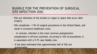 BUNDLE FOR THE PREVENTION OF SURGICAL
SITE INFECTION (SSI)
• SSIs are infections of the incision or organ or space that occur after
surgery.
• SSIs complicate ~1.9% of surgical procedures in the United States, and
result in excessive healthcare costs.
• In contrast, infection is the most common postoperative
complication in African countries, occurring in 10% of procedures; it
is associated with a 9.7% case fatality rate.
• It has been estimated that approximately half of SSIs are
preventable.
 