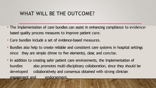 WHAT WILL BE THE OUTCOME?
• The implementation of care bundles can assist in enhancing compliance to evidence-
based quality process measures to improve patient care.
• Care bundles include a set of evidence-based measures.
• Bundles also help to create reliable and consistent care systems in hospital settings
since they are simple (three to five elements), clear
, and concise.
• In addition to creating safer patient care environments, the implementation of
bundles also promotes multi-disciplinary collaboration, since they should be
developed collaboratively and consensus obtained with strong clinician
engagement and endorsement.
 