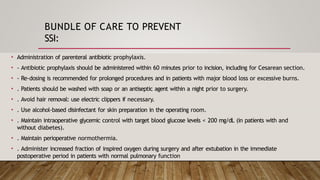 BUNDLE OF CARE TO PREVENT
SSI:
• Administration of parenteral antibiotic prophylaxis.
• - Antibiotic prophylaxis should be administered within 60 minutes prior to incision, including for Cesarean section.
• - Re-dosing is recommended for prolonged procedures and in patients with major blood loss or excessive burns.
• . Patients should be washed with soap or an antiseptic agent within a night prior to surgery.
• . Avoid hair removal: use electric clippers if necessary.
• . Use alcohol-based disinfectant for skin preparation in the operating room.
• . Maintain intraoperative glycemic control with target blood glucose levels < 200 mg/dL (in patients with and
without diabetes).
• . Maintain perioperative normothermia.
• . Administer increased fraction of inspired oxygen during surgery and after extubation in the immediate
postoperative period in patients with normal pulmonary function
 