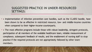 SUGGESTED PRACTICE IN UNDER-RESOURCED
SETTINGS:
• • Implementation of infection prevention care bundles, such as the CLABSI bundle, have
been shown to be as effective in restricted resource, low- and middle-income countries
when compared to their higher-income counterparts.
• • The most effective programs include those with robust leadership, stringent protocols,
participation of all members of the available healthcare team, reliable measurement of
compliance, subsequent feedback of results, and the enablement of nursing staff to stop
practice if the required protocols are not appropriately followed by other team
members.
 