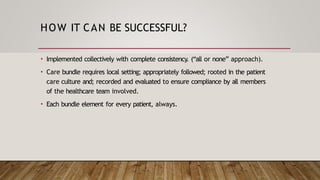 HOW IT CAN BE SUCCESSFUL?
• Implemented collectively with complete consistency. (“all or none” approach).
• Care bundle requires local setting; appropriately followed; rooted in the patient
care culture and; recorded and evaluated to ensure compliance by all members
of the healthcare team involved.
• Each bundle element for every patient, always.
 
