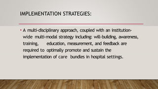 IMPLEMENTATION STRATEGIES:
• A multi-disciplinary approach, coupled with an institution-
wide multi-modal strategy including: will-building, awareness,
training, education, measurement, and feedback are
required to optimally promote and sustain the
implementation of care bundles in hospital settings.
 