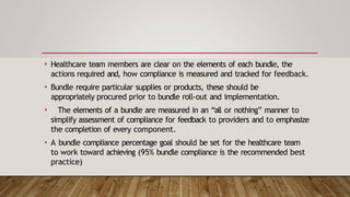 • Healthcare team members are clear on the elements of each bundle, the
actions required and, how compliance is measured and tracked for feedback.
• Bundle require particular supplies or products, these should be
appropriately procured prior to bundle roll-out and implementation.
• The elements of a bundle are measured in an “all or nothing” manner to
simplify assessment of compliance for feedback to providers and to emphasize
the completion of every component.
• A bundle compliance percentage goal should be set for the healthcare team
to work toward achieving (95% bundle compliance is the recommended best
practice)
 