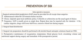 PREVENTION OF SSI
Intra-operative measures
1.Surgical antimicrobial prophylaxis (SAP) must be provided for all except clean surgeries.
 Administered within 60-120 minutes before incision
 Choice- depends upon local antibiotic policy. Cefazolin or cefuroxime are the usual agent of choice.
 Frequency- SAP is usually given as single dose. Repeat dose may be required only for: duration >4 hr,
cardiac surgeries, drugs with lower half-lives, extensive blood loss during surgery
2. Surgical hand disinfection
3. Surgical site preparation should be performed with alcohol-based antiseptic solutions based on CHG.
4. Perioperative maintenance of oxygenation, temperature, blood glucose level, circulating volume and
nutritional support during surgery and immediate 4-6hr postoperative period.
 