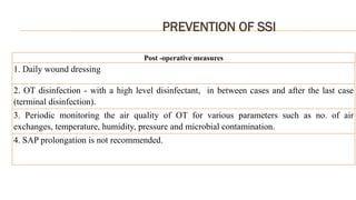 PREVENTION OF SSI
Post -operative measures
1. Daily wound dressing
2. OT disinfection - with a high level disinfectant, in between cases and after the last case
(terminal disinfection).
3. Periodic monitoring the air quality of OT for various parameters such as no. of air
exchanges, temperature, humidity, pressure and microbial contamination.
4. SAP prolongation is not recommended.
 