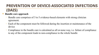 PREVENTION OF DEVICE-ASSOCIATED INFECTIONS
(DAIS)
 Bundle care approach
o Bundle care comprises of 3 to 5 evidence-based elements with strong clinician
agreement.
o Each of the component must be followed during the insertion or maintenance of the
device
o Compliance to the bundle care is calculated as all or-none way, i.e. failure of compliance
to any of the component leads to non-compliance to the whole bundle
 