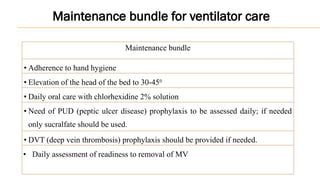 Maintenance bundle
• Adherence to hand hygiene
• Elevation of the head of the bed to 30-450
• Daily oral care with chlorhexidine 2% solution
• Need of PUD (peptic ulcer disease) prophylaxis to be assessed daily; if needed
only sucralfate should be used.
• DVT (deep vein thrombosis) prophylaxis should be provided if needed.
• Daily assessment of readiness to removal of MV
Maintenance bundle for ventilator care
 