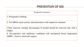PREVENTION OF SSI
Preoperative measures
1. Preoperative bathing
2. For MRSA nasal carriers: Decolonization with mupirocin ointment
3.Hair removal: strongly discouraged, If needed should be removed only with a
clipper.
4. Pre-operative oral antibiotics combined with mechanical bowel preparation
(MBP) - elective colorectal surgery.
 