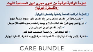 DONE BY:AYA FAWZY
‫لتثبيت‬ ‫المصاحبة‬ ‫البول‬ ‫مجري‬ ‫عدوي‬ ‫من‬ ‫للوقاية‬ ‫الوقائية‬ ‫الحزمة‬
‫البولية‬ ‫القسطرة‬
: C

‫البولية‬ ‫بالقسطرة‬ ‫بالعناية‬ ‫الخاصة‬ ‫الوقائية‬ ‫الحزمة‬
:

‫يومي‬ ‫بشكل‬ ‫القسطرة‬ ‫إلي‬ ‫الحاجة‬ ‫تقييم‬
(
‫إليها‬ ‫الحاجة‬ ‫انتهاء‬ ‫فور‬ ‫القسطرة‬ ‫فك‬
)

‫ل‬ ‫امتالءه‬ ‫عند‬ ‫البول‬ ‫جمع‬ ‫كيس‬ ‫إفراغ‬
¾
‫مريض‬ ‫لكل‬ ‫نظيفة‬ ‫حاوية‬ ‫واستخدام‬ ‫يوميا‬ ‫أو‬
.

‫جيدا‬ ‫المريض‬ ‫برجل‬ ‫القسطرة‬ ‫تثبيت‬
.

‫فقط‬ ‫لذلك‬ ‫المخصصة‬ ‫الفتحة‬ ‫من‬ ‫البول‬ ‫عينات‬ ‫أخذ‬
.

‫بالق‬ ‫العناية‬ ‫وبعد‬ ‫قبل‬ ‫المناسبة‬ ‫الشخصية‬ ‫الواقيات‬ ‫واستخدام‬ ‫باأليدي‬ ‫العناية‬
‫البولية‬ ‫سطرة‬
.
 