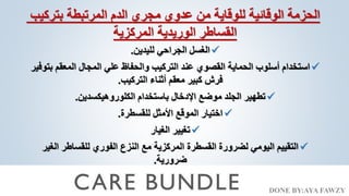 DONE BY:AYA FAWZY
‫بتركيب‬ ‫المرتبطة‬ ‫الدم‬ ‫مجري‬ ‫عدوي‬ ‫من‬ ‫للوقاية‬ ‫الوقائية‬ ‫الحزمة‬
‫المركزية‬ ‫الوريدية‬ ‫القساطر‬

‫لليدين‬ ‫الجراحي‬ ‫الغسل‬
.

‫ب‬ ‫المعقم‬ ‫المجال‬ ‫علي‬ ‫والحفاظ‬ ‫التركيب‬ ‫عند‬ ‫القصوي‬ ‫الحماية‬ ‫أسلوب‬ ‫استخدام‬
‫توفير‬
‫التركيب‬ ‫أثناء‬ ‫معقم‬ ‫كبير‬ ‫فرش‬
.

‫الكلوروهيكسدين‬ ‫باستخدام‬ ‫اإلدخال‬ ‫موضع‬ ‫الجلد‬ ‫تطهير‬
.

‫للقسطرة‬ ‫األمثل‬ ‫الموقع‬ ‫اختيار‬
.

‫الغيار‬ ‫تغيير‬

‫الغي‬ ‫للقساطر‬ ‫الفوري‬ ‫النزع‬ ‫مع‬ ‫المركزية‬ ‫القسطرة‬ ‫لضرورة‬ ‫اليومي‬ ‫التقييم‬
‫ر‬
‫ضرورية‬
.
 