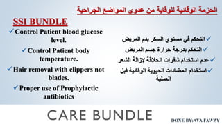 DONE BY:AYA FAWZY
‫المواضع‬ ‫عدوي‬ ‫من‬ ‫للوقاية‬ ‫الوقائية‬ ‫الحزمة‬
‫الجراحية‬
Control Patient blood glucose
level.
Control Patient body
temperature.
Hair removal with clippers not
blades.
Proper use of Prophylactic
antibiotics

‫المريض‬ ‫بدم‬ ‫السكر‬ ‫مستوي‬ ‫في‬ ‫التحكم‬

‫المريض‬ ‫جسم‬ ‫حرارة‬ ‫بدرجة‬ ‫التحكم‬

‫الشعر‬ ‫إلزالة‬ ‫الحالقة‬ ‫شفرات‬ ‫استخدام‬ ‫عدم‬

‫قبل‬ ‫الوقائية‬ ‫الحيوية‬ ‫المضادات‬ ‫استخدام‬
‫العملية‬
SSI BUNDLE
 