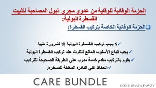 DONE BY:AYA FAWZY
‫لتثبيت‬ ‫المصاحبة‬ ‫البول‬ ‫مجري‬ ‫عدوي‬ ‫من‬ ‫للوقاية‬ ‫الوقائية‬ ‫الحزمة‬
‫البولية‬ ‫القسطرة‬
:

‫القسطرة‬ ‫بتركيب‬ ‫الخاصة‬ ‫الوقائية‬ ‫الحزمة‬
:

‫طبية‬ ‫لضرورة‬ ‫إال‬ ‫البولية‬ ‫القسطرة‬ ‫تركيب‬ ‫يجب‬ ‫ال‬

‫البولية‬ ‫القسطرة‬ ‫تركيب‬ ‫عند‬ ‫للتلوث‬ ‫المانع‬ ‫األسلوب‬ ‫اتباع‬ ‫يجب‬

‫للتركيب‬ ‫الصحيحة‬ ‫الطريقة‬ ‫علي‬ ‫مدرب‬ ‫خدمة‬ ‫مقدم‬ ‫بالتركيب‬ ‫يقوم‬

‫للقسطرة‬ ‫المغلقة‬ ‫الدائرة‬ ‫علي‬ ‫الحفاظ‬
.
 