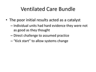 Ventilated Care Bundle
• The poor initial results acted as a catalyst
– Individual units had hard evidence they were not
as good as they thought
– Direct challenge to assumed practice
– “Kick start” to allow systems change
 