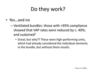 Do they work?
• Yes…and no
– Ventilated bundles: those with >95% compliance
showed that VAP rates were reduced by c. 40%;
and sustained2
• Great; but why?? These were high-performing units,
which had already considered the individual elements
in the bundle, but without these results.
2 Resar et al (2005)
 