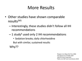 More Results
• Other studies have shown comparable
results345
– Interestingly, these studies didn’t follow all IHI
recommendations
– 1 study6 used only 2 IHI recommendations
• Sedation breaks; daily chlorhexidine
But with similar, sustained results
Why??
3Burger et al, Mayo Clin Proc 2006
4Youngquist et al JCJQPS 2007
5Bird et al Arch Surg 2010
6Rello et al VAP Care Contributors 2010
 