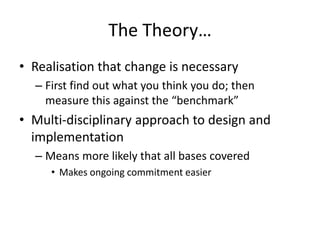 The Theory…
• Realisation that change is necessary
– First find out what you think you do; then
measure this against the “benchmark”
• Multi-disciplinary approach to design and
implementation
– Means more likely that all bases covered
• Makes ongoing commitment easier
 