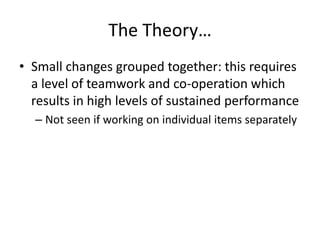 The Theory…
• Small changes grouped together: this requires
a level of teamwork and co-operation which
results in high levels of sustained performance
– Not seen if working on individual items separately
 