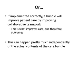 Or…
• If implemented correctly, a bundle will
improve patient care by improving
collaborative teamwork
– This is what improves care, and therefore
outcomes
• This can happen pretty much independently
of the actual contents of the care bundle
 