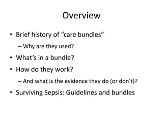 Overview
• Brief history of “care bundles”
– Why are they used?
• What’s in a bundle?
• How do they work?
– And what is the evidence they do (or don’t)?
• Surviving Sepsis: Guidelines and bundles
 