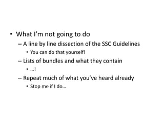 • What I’m not going to do
– A line by line dissection of the SSC Guidelines
• You can do that yourself!
– Lists of bundles and what they contain
• …!
– Repeat much of what you’ve heard already
• Stop me if I do…
 