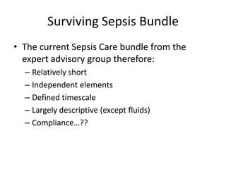 Surviving Sepsis Bundle
• The current Sepsis Care bundle from the
expert advisory group therefore:
– Relatively short
– Independent elements
– Defined timescale
– Largely descriptive (except fluids)
– Compliance…??
 