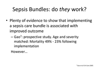 Sepsis Bundles: do they work?
• Plenty of evidence to show that implementing
a sepsis care bundle is associated with
improved outcome
– Gao7: prospective study. Age and severity
matched: Mortality 49% - 23% following
implementation
However…
7 Gao et al Crit Care 2005
 