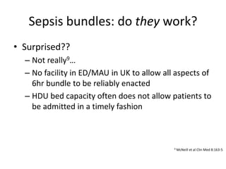 Sepsis bundles: do they work?
• Surprised??
– Not really9…
– No facility in ED/MAU in UK to allow all aspects of
6hr bundle to be reliably enacted
– HDU bed capacity often does not allow patients to
be admitted in a timely fashion
9 McNeill et al Clin Med 8:163-5
 