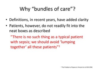 Why “bundles of care”?
• Definitions, in recent years, have added clarity
• Patients, however, do not readily fit into the
neat boxes as described
“There is no such thing as a typical patient
with sepsis; we should avoid ‘lumping
together’ all these patients”1
1 The Problem of Sepsis JL Vincent et al ICM 1994
 