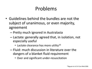 Problems
• Guidelines behind the bundles are not the
subject of unanimous, or even majority,
agreement
– Pretty much ignored in Australasia
– Lactate: generally agreed that, in isolation, not
especially useful
• Lactate clearance has more utility10
– Fluid: much discussion in literature over the
dangers of a blanket fluid requirement
• Over and significant under-resuscitation
10Nguyen et al Crit Care Med 2006
 