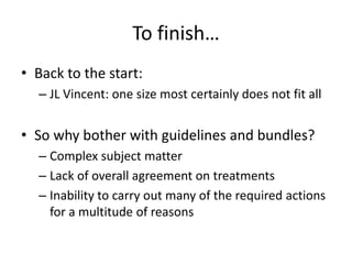To finish…
• Back to the start:
– JL Vincent: one size most certainly does not fit all
• So why bother with guidelines and bundles?
– Complex subject matter
– Lack of overall agreement on treatments
– Inability to carry out many of the required actions
for a multitude of reasons
 