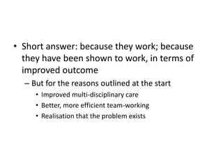 • Short answer: because they work; because
they have been shown to work, in terms of
improved outcome
– But for the reasons outlined at the start
• Improved multi-disciplinary care
• Better, more efficient team-working
• Realisation that the problem exists
 