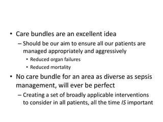 • Care bundles are an excellent idea
– Should be our aim to ensure all our patients are
managed appropriately and aggressively
• Reduced organ failures
• Reduced mortality
• No care bundle for an area as diverse as sepsis
management, will ever be perfect
– Creating a set of broadly applicable interventions
to consider in all patients, all the time IS important
 