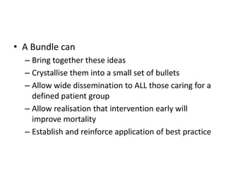 • A Bundle can
– Bring together these ideas
– Crystallise them into a small set of bullets
– Allow wide dissemination to ALL those caring for a
defined patient group
– Allow realisation that intervention early will
improve mortality
– Establish and reinforce application of best practice
 